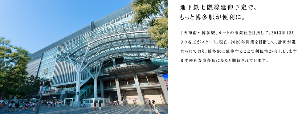 地下鉄七隈線延伸予定で、もっと博多駅が便利に。「天神南〜博多駅」ルートの事業化を目指して、2013年12月より着工がスタート。現在、2020年開業を目指して、計画が進められており、博多駅に延伸することで利便性が向上し、ますます便利な博多駅になると期待されています。